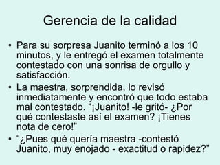 Gerencia de la calidad Para su sorpresa Juanito terminó a los 10 minutos, y le entregó el examen totalmente contestado con una sonrisa de orgullo y satisfacción. La maestra, sorprendida, lo revisó inmediatamente y encontró que todo estaba mal contestado. “¡Juanito! -le gritó- ¿Por qué contestaste así el examen? ¡Tienes nota de cero!” “ ¿Pues qué quería maestra -contestó Juanito, muy enojado - exactitud o rapidez?” 