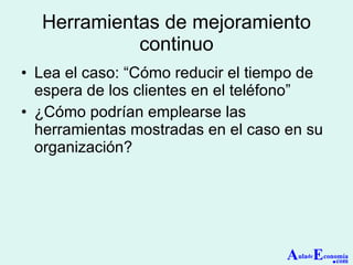 Herramientas de mejoramiento continuo Lea el caso: “Cómo reducir el tiempo de espera de los clientes en el teléfono” ¿Cómo podrían emplearse las herramientas mostradas en el caso en su organización? A ula de E conomía . com 