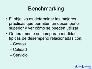 Benchmarking El objetivo es determinar las mejores prácticas que permiten un desempeño superior y ver cómo se pueden utilizar Generalmente se comparan medidas típicas de desempeño relacionadas con: Costos Calidad Servicio  A ula de E conomía . com 