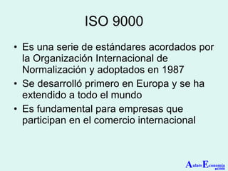 ISO 9000 Es una serie de estándares acordados por la Organización Internacional de Normalización y adoptados en 1987 Se desarrolló primero en Europa y se ha extendido a todo el mundo Es fundamental para empresas que participan en el comercio internacional A ula de E conomía . com 
