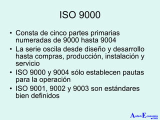 ISO 9000 Consta de cinco partes primarias numeradas de 9000 hasta 9004 La serie oscila desde diseño y desarrollo hasta compras, producción, instalación y servicio ISO 9000 y 9004 sólo establecen pautas para la operación ISO 9001, 9002 y 9003 son estándares bien definidos A ula de E conomía . com 
