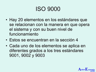 ISO 9000 Hay 20 elementos en los estándares que se relacionan con la manera en que opera el sistema y con su buen nivel de funcionamiento Estos se encuentran en la sección 4 Cada uno de los elementos se aplica en diferentes grados a los tres estándares 9001, 9002 y 9003 A ula de E conomía . com 