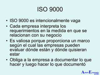 ISO 9000 ISO 9000 es intencionalmente vaga Cada empresa interpreta los requerimientos en la medida en que se relacionan con su negocio Es valiosa porque proporciona un marco según el cual las empresas pueden evaluar dónde están y dónde quisieran estar Obliga a la empresa a documentar lo que hacer y luego hacer lo que documentó A ula de E conomía . com 