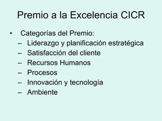 Premio a la Excelencia CICR Categorías del Premio: Liderazgo y planificación estratégica Satisfacción del cliente Recursos Humanos Procesos Innovación y tecnología Ambiente 