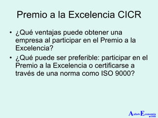 Premio a la Excelencia CICR ¿Qué ventajas puede obtener una empresa al participar en el Premio a la Excelencia? ¿Qué puede ser preferible: participar en el Premio a la Excelencia o certificarse a través de una norma como ISO 9000? A ula de E conomía . com 