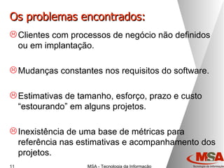 Os problemas encontrados: Clientes com processos de negócio não definidos ou em implantação. Mudanças constantes nos requisitos do software. Estimativas de tamanho, esforço, prazo e custo “estourando” em alguns projetos. Inexistência de uma base de métricas para referência nas estimativas e acompanhamento dos projetos. 