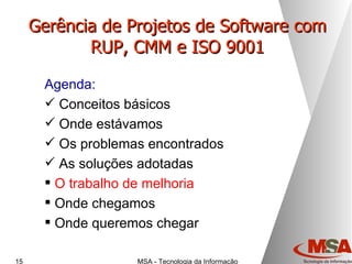 Gerência de Projetos de Software com RUP, CMM e ISO 9001 Agenda: Conceitos básicos Onde estávamos Os problemas encontrados As soluções adotadas O trabalho de melhoria Onde chegamos Onde queremos chegar 