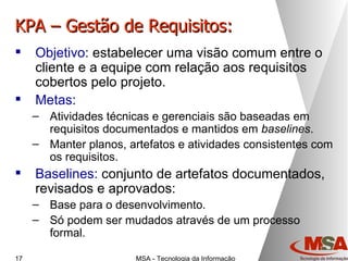 KPA – Gestão de Requisitos: Objetivo:  estabelecer uma visão comum entre o cliente e a equipe com relação aos requisitos cobertos pelo projeto. Metas: Atividades técnicas e gerenciais são baseadas em requisitos documentados e mantidos em  baselines . Manter planos, artefatos e atividades consistentes com os requisitos. Baselines:  conjunto de artefatos documentados, revisados e aprovados: Base para o desenvolvimento. Só podem ser mudados através de um processo formal. 