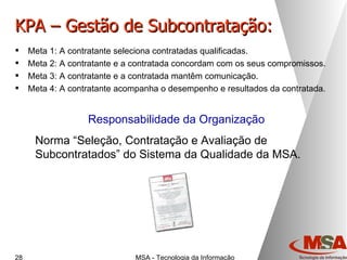 KPA – Gestão de Subcontratação: Meta 1: A contratante seleciona contratadas qualificadas. Meta 2: A contratante e a contratada concordam com os seus compromissos. Meta 3: A contratante e a contratada mantêm comunicação. Meta 4: A contratante acompanha o desempenho e resultados da contratada. Responsabilidade da Organização Norma “Seleção, Contratação e Avaliação de Subcontratados” do Sistema da Qualidade da MSA. 