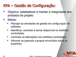 KPA – Gestão de Configuração: Objetivo:  estabelecer e manter a integridade dos produtos do projeto. Metas: Planejar as atividades de gestão de configuração de software. Identificar, controlar e tornar disponível os artefatos controlados. Controlar as alterações nos artefatos controlados. Informar as pessoas e grupos envolvidos sobre as  baselines . 