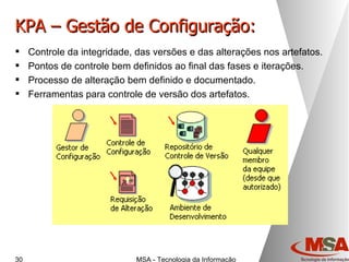 KPA – Gestão de Configuração: Controle da integridade, das versões e das alterações nos artefatos. Pontos de controle bem definidos ao final das fases e iterações. Processo de alteração bem definido e documentado. Ferramentas para controle de versão dos artefatos. 