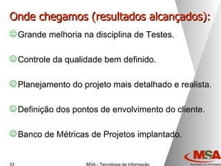Onde chegamos (resultados alcançados): Grande melhoria na disciplina de Testes. Controle da qualidade bem definido. Planejamento do projeto mais detalhado e realista. Definição dos pontos de envolvimento do cliente. Banco de Métricas de Projetos implantado. 