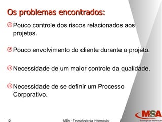Os problemas encontrados: Pouco controle dos riscos relacionados aos projetos. Pouco envolvimento do cliente durante o projeto. Necessidade de um maior controle da qualidade. Necessidade de se definir um Processo Corporativo. 