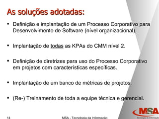 As soluções adotadas: Definição e implantação de um Processo Corporativo para Desenvolvimento de Software (nível organizacional). Implantação de  todas  as KPAs do CMM nível 2. Definição de diretrizes para uso do Processo Corporativo em projetos com características específicas. Implantação de um banco de métricas de projetos. (Re-) Treinamento de toda a equipe técnica e gerencial. 