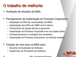 O trabalho de melhoria: Avaliação da situação da MSA. Planejamento da implantação do Processo Corporativo: Adaptação do RUP às necessidades da MSA; Implantação das KPAs do CMM nível 2 (idem); Treinamento da equipe técnica e gerencial; Implantação do Processo Corporativo em um projeto piloto. Acompanhamento e avaliação dos resultados. Implantação do Processo Corporativo nos demais projetos. Criação de uma área na MSA para: Garantia da Qualidade de Software; Engenharia de Processos de Software. 