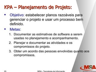 KPA – Planejamento de Projeto: Objetivo:  estabelecer planos razoáveis para gerenciar o projeto e usar um processo bem definido. Metas: Documentar as estimativas de software a serem usadas no planejamento e acompanhamento. Planejar e documentar as atividades e os compromissos do projeto. Obter um acordo das pessoas envolvidas quanto aos compromissos. 
