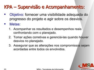 KPA – Supervisão e Acompanhamento: Objetivo:  fornecer uma visibilidade adequada do progresso do projeto e agir sobre os desvios. Metas: Acompanhar os resultados e desempenhos reais confrontando com o planejado. Tomar ações corretivas e gerenciá-las quando houver desvios no planejado. Assegurar que as alterações nos compromissos sejam acordadas entre todos os envolvidos. 
