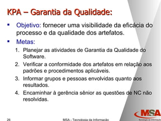 KPA – Garantia da Qualidade: Objetivo:  fornecer uma visibilidade da eficácia do processo e da qualidade dos artefatos. Metas: Planejar as atividades de Garantia da Qualidade do Software. Verificar a conformidade dos artefatos em relação aos padrões e procedimentos aplicáveis. Informar grupos e pessoas envolvidas quanto aos resultados. Encaminhar à gerência sênior as questões de NC não resolvidas. 