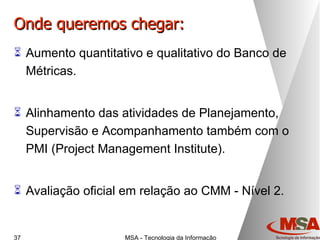 Onde queremos chegar: Aumento quantitativo e qualitativo do Banco de Métricas. Alinhamento das atividades de Planejamento, Supervisão e Acompanhamento também com o PMI ( Project Management Institute ). Avaliação oficial em relação ao CMM - Nível 2. 