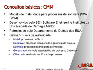 Conceitos básicos: CMM Modelo de maturidade para processos de software (SW-CMM). Desenvolvido pelo SEI (Software Engineering Institute) da Universidade de Carnegie Mellon. Patrocinado pelo Departamento de Defesa dos EUA. Define 5 níveis de maturidade: Inicial:  processos caóticos. Repetível:  processo disciplinado / gerência de projeto. Definido:  processo padrão para a empresa. Gerenciado:  controle quantitativo do processo (métricas). Otimizado:  melhoria contínua do processo. 