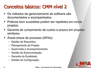 Conceitos básicos: CMM nível 2 Os métodos de gerenciamento de software são documentados e acompanhados. Práticas bem sucedidas podem ser repetidas em novos projetos. Garantia de cumprimento de custos e prazos em projetos similares. Áreas-chave de processo (KPAs): Gestão de Requisitos; Planejamento de Projeto; Supervisão e Acompanhamento; Gestão de Subcontratação; Garantia da Qualidade; Gestão de Configuração. 
