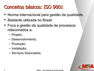 Conceitos básicos: ISO 9001 Norma internacional para gestão da qualidade. Bastante utilizada no Brasil. Foca a gestão da qualidade de processos relacionados a: Projeto; Desenvolvimento; Produção; Instalação; Serviços Associados. 