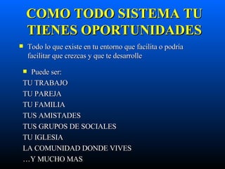 COMO TODO SISTEMA TU TIENES OPORTUNIDADES Todo lo que existe en tu entorno que facilita o podría facilitar que crezcas y que te desarrolle Puede ser: TU TRABAJO TU PAREJA TU FAMILIA TUS AMISTADES TUS GRUPOS DE SOCIALES TU IGLESIA LA COMUNIDAD DONDE VIVES … Y MUCHO MAS  