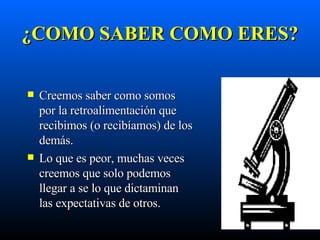 ¿ COMO SABER COMO ERES? Creemos saber como somos por la retroalimentación que recibimos (o recibíamos) de los demás. Lo que es peor, muchas veces creemos que solo podemos llegar a se lo que dictaminan las expectativas de otros. 