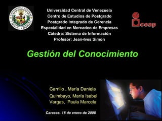 Gestión del Conocimiento Garrillo , María Daniela Quimbayo, María Isabel Vargas ,  Paula Marcela Caracas, 18 de enero de 2008 Universidad Central de Venezuela Centro de Estudios de Postgrado Postgrado Integrado de Gerencia Especialidad en Mercadeo de Empresas Cátedra: Sistema de Información Profesor: Jean-Ives Simon 