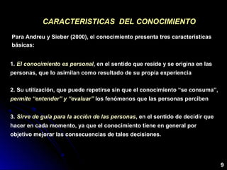 CARACTERISTICAS DEL CONOCIMIENTOCARACTERISTICAS DEL CONOCIMIENTO
Para Andreu y Sieber (2000), el conocimiento presenta tres características
básicas:
1. El conocimiento es personal, en el sentido que reside y se origina en las
personas, que lo asimilan como resultado de su propia experiencia
2. Su utilización, que puede repetirse sin que el conocimiento “se consuma”,
permite “entender” y “evaluar” los fenómenos que las personas perciben
3. Sirve de guía para la acción de las personas, en el sentido de decidir que
hacer en cada momento, ya que el conocimiento tiene en general por
objetivo mejorar las consecuencias de tales decisiones.
9
 