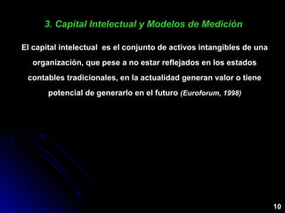 3. Capital Intelectual y Modelos de Medición3. Capital Intelectual y Modelos de Medición
El capital intelectual es el conjunto de activos intangibles de una
organización, que pese a no estar reflejados en los estados
contables tradicionales, en la actualidad generan valor o tiene
potencial de generarlo en el futuro (Euroforum, 1998)
10
 