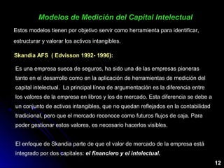Estos modelos tienen por objetivo servir como herramienta para identificar,
estructurar y valorar los activos intangibles.
Modelos de Medición del Capital IntelectualModelos de Medición del Capital Intelectual
12
Skandia AFS ( Edvisson 1992- 1996):
Es una empresa sueca de seguros, ha sido una de las empresas pioneras
tanto en el desarrollo como en la aplicación de herramientas de medición del
capital intelectual. La principal línea de argumentación es la diferencia entre
los valores de la empresa en libros y los de mercado. Esta diferencia se debe a
un conjunto de activos intangibles, que no quedan reflejados en la contabilidad
tradicional, pero que el mercado reconoce como futuros flujos de caja. Para
poder gestionar estos valores, es necesario hacerlos visibles.
El enfoque de Skandia parte de que el valor de mercado de la empresa está
integrado por dos capitales: el financiero y el intelectual.el financiero y el intelectual.
 