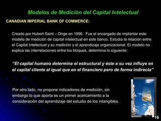 CANADIAN IMPERIAL BANK OF COMMERCE:CANADIAN IMPERIAL BANK OF COMMERCE:
Creado por Hubert Saint – Onge en 1996. Fue el encargado de implantar este
modelo de medición de capital intelectual en este banco. Estudia la relación entre
el Capital Intelectual y su medición y el aprendizaje organizacional. El modelo no
explica las interrelaciones entre los bloques, determina lo siguiente:
“El capital humano determina el estructural y éste a su vez influye en
el capital cliente al igual que en el financiero pero de forma indirecta”
Modelos de Medición del Capital IntelectualModelos de Medición del Capital Intelectual
Por otro lado, no propone indicadores de medición, sin
embargo lo que aporta es un primer acercamiento a la
consideración del aprendizaje del estudio de los intangibles.
16
 