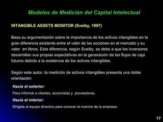 Hacia el exterior:
Para informar a clientes, accionistas y proveedores.
Hacia el interior:
Dirigida al equipo directivo para conocer la marcha de la empresa.
Modelos de Medición del Capital IntelectualModelos de Medición del Capital Intelectual
INTANGIBLE ASSETS MONITOR (Sveiby, 1997)INTANGIBLE ASSETS MONITOR (Sveiby, 1997)
Basa su argumentación sobre la importancia de los activos intangibles en la
gran diferencia existente entre el valor de las acciones en el mercado y su
valor en libros. Esta diferencia, según Sveiby, se debe a que los inversores
desarrollan sus propias expectativas en la generación de los flujos de caja
futuros debido a la existencia de los activos intangibles.
Según este autor, la medición de activos intangibles presenta una doble
orientación:
17
 