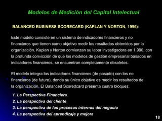 18
Modelos de Medición del Capital IntelectualModelos de Medición del Capital Intelectual
BALANCED BUSINESS SCORECARD (KAPLAN Y NORTON, 1996)BALANCED BUSINESS SCORECARD (KAPLAN Y NORTON, 1996)::
Este modelo consiste en un sistema de indicadores financieros y no
financieros que tienen como objetivo medir los resultados obtenidos por la
organización. Kaplan y Norton comienzan su labor investigadora en 1.990, con
la profunda convicción de que los modelos de gestión empresarial basados en
indicadores financieros, se encuentran completamente obsoletos.
El modelo integra los indicadores financieros (de pasado) con los no
financieros (de futuro), donde su único objetivo es medir los resultados de
la organización. El Balanced Scoredcard presenta cuatro bloques:
1. La Perspectiva Financiera
2. La perspectiva del cliente
3. La perspectiva de los procesos internos del negocio
4. La perspectiva del aprendizaje y mejora
 