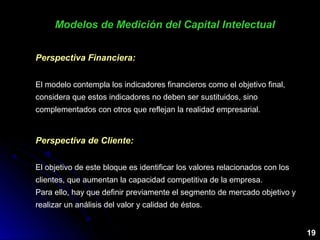 Modelos de Medición del Capital IntelectualModelos de Medición del Capital Intelectual
19
Perspectiva Financiera:
El modelo contempla los indicadores financieros como el objetivo final,
considera que estos indicadores no deben ser sustituidos, sino
complementados con otros que reflejan la realidad empresarial.
Perspectiva de Cliente:
El objetivo de este bloque es identificar los valores relacionados con los
clientes, que aumentan la capacidad competitiva de la empresa.
Para ello, hay que definir previamente el segmento de mercado objetivo y
realizar un análisis del valor y calidad de éstos.
 