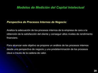 Modelos de Medición del Capital IntelectualModelos de Medición del Capital Intelectual
20
Perspectiva de Procesos Internos de Negocio:
Analiza la adecuación de los procesos internos de la empresa de cara a la
obtención de la satisfacción del cliente y conseguir altos niveles de rendimiento
financiero.
Para alcanzar este objetivo se propone un análisis de los procesos internos
desde una perspectiva de negocio y una predeterminación de los procesos
clave a través de la cadena de valor.
 