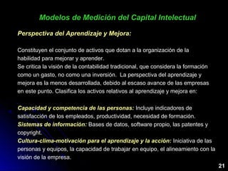 21
Perspectiva del Aprendizaje y Mejora:
Constituyen el conjunto de activos que dotan a la organización de la
habilidad para mejorar y aprender.
Se critica la visión de la contabilidad tradicional, que considera la formación
como un gasto, no como una inversión. La perspectiva del aprendizaje y
mejora es la menos desarrollada, debido al escaso avance de las empresas
en este punto. Clasifica los activos relativos al aprendizaje y mejora en:
Modelos de Medición del Capital IntelectualModelos de Medición del Capital Intelectual
Capacidad y competencia de las personas: Incluye indicadores de
satisfacción de los empleados, productividad, necesidad de formación.
Sistemas de información: Bases de datos, software propio, las patentes y
copyright.
Cultura-clima-motivación para el aprendizaje y la acción: Iniciativa de las
personas y equipos, la capacidad de trabajar en equipo, el alineamiento con la
visión de la empresa.
 
