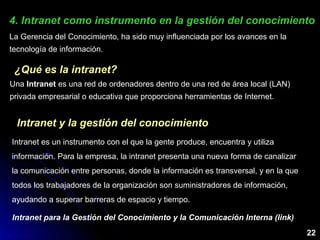 4. Intranet como instrumento en la gestión del conocimiento4. Intranet como instrumento en la gestión del conocimiento
¿Qué es la intranet?¿Qué es la intranet?
Una Intranet es una red de ordenadores dentro de una red de área local (LAN)
privada empresarial o educativa que proporciona herramientas de Internet.
Intranet y la gestión del conocimientoIntranet y la gestión del conocimiento
Intranet es un instrumento con el que la gente produce, encuentra y utiliza
información. Para la empresa, la intranet presenta una nueva forma de canalizar
la comunicación entre personas, donde la información es transversal, y en la que
todos los trabajadores de la organización son suministradores de información,
ayudando a superar barreras de espacio y tiempo.
Intranet para la Gestión del Conocimiento y la Comunicación Interna (link)
22
La Gerencia del Conocimiento, ha sido muy influenciada por los avances en la
tecnología de información.
 