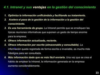 4.1. Intranet y sus4.1. Intranet y sus ventajasventajas en la gestión del conocimientoen la gestión del conocimiento
1. Optimiza la información unificándola y facilitando su tratamiento.
2. Acelera el paso de la gestión de la información a la gestión del
conocimiento.
3. Es una herramienta de grupo. La Intranet permite que se erradiquen las
típicas reuniones informativas que suponen un gasto de tiempo enorme
para la empresa.
4. Ofrece información actualizada, reciente.
5. Ofrece información por escrito (almacenable y consultable). La
información queda registrada de forma escrita e invariable, es mucho más
fidedigna para ser consultada.
6. Más información dado que es más fácil enviarla. Una vez que se crea el
hábito de emplear la Intranet, la información generada en la empresa
aumenta considerablemente.
23
 