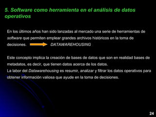 En los últimos años han sido lanzadas al mercado una serie de herramientas de
software que permiten emplear grandes archivos históricos en la toma de
decisiones. DATAWAREHOUSING
Este concepto implica la creación de bases de datos que son en realidad bases de
metadatos, es decir, que tienen datos acerca de los datos.
La labor del Datawarehousing es resumir, analizar y filtrar los datos operativos para
obtener información valiosa que ayude en la toma de decisiones.
5. Software como herramienta en el análisis de datos5. Software como herramienta en el análisis de datos
operativosoperativos
24
 