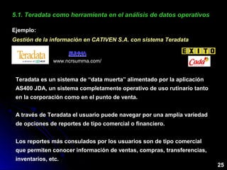 5.1. Teradata como herramienta en el análisis de datos operativos5.1. Teradata como herramienta en el análisis de datos operativos
Ejemplo:
Gestión de la información en CATIVEN S.A. con sistema TeradataGestión de la información en CATIVEN S.A. con sistema Teradata
www.ncrsumma.com/
Teradata es un sistema de “data muerta” alimentado por la aplicación
AS400 JDA, un sistema completamente operativo de uso rutinario tanto
en la corporación como en el punto de venta.
A través de Teradata el usuario puede navegar por una amplia variedad
de opciones de reportes de tipo comercial o financiero.
Los reportes más consulados por los usuarios son de tipo comercial
que permiten conocer información de ventas, compras, transferencias,
inventarios, etc.
25
 
