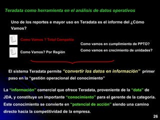 26
Teradata como herramienta en el análisis de datos operativosTeradata como herramienta en el análisis de datos operativos
Uno de los reportes e mayor uso en Teradata es el informe del ¿Cómo
Vamos?
Como Vamos ? Total Compañía
Como Vamos? Por Región
El sistema Teradata permite “convertir los datos en información”“convertir los datos en información” primer
paso en la “gestión operacional del conocimiento”
Como vamos en cumplimiento de PPTO?
Como vamos en crecimiento de unidades?
La “información” comercial que ofrece Teradata, proveniente de la “data” de
JDA, y constituye un importante “conocimiento” para el gerente de la categoría.
Este conocimiento se convierte en “potencial de acción” siendo una camino
directo hacia la competitividad de la empresa.
 