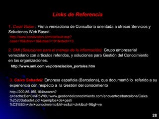 Links de Referencia
28
1. Coral Vision : Firma venezolana de Consultoría orientada a ofrecer Servicios y
Soluciones Web Based.
http://www.coralvision.com/default.asp?
caso=10&idrev=16&idsec=101&idedi=13
2. SMI (Soluciones para el manejo de la información): Grupo empresarial
venezolano con artículos referidos, y soluciones para Gestión del Conocimiento
en las organizaciones.
http://www.smi.com.ve/potenciacion_portales.htm
3. Caixa Sabadell: Empresa española (Barcelona), que documentó lo referido a su
experiencia con respecto a la Gestión del conocimiento
http://209.85.165.104/search?
q=cache:BehBIKR5Wl8J:www.gestiondelconocimiento.com/encuentros/barcelona/Caixa
%2520Sabadell.pdf+ejemplos+de+gesti
%C3%B3n+del+conocimiento&hl=es&ct=clnk&cd=9&gl=ve
 
