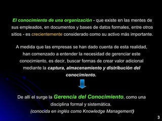 El conocimiento de una organizaciónEl conocimiento de una organización - que existe en las mentes de
sus empleados, en documentos y bases de datos formales, entre otros
sitios - es crecientemente considerado como su activo más importante.
A medida que las empresas se han dado cuenta de esta realidad,
han comenzado a entender la necesidad de gerenciar este
conocimiento, es decir, buscar formas de crear valor adicional
mediante la captura, almacenamiento y distribución delcaptura, almacenamiento y distribución del
conocimiento.conocimiento.
De allí el surge la Gerencia del ConocimientoGerencia del Conocimiento, como una
disciplina formal y sistemática.
(conocida en inglés como Knowledge Management)
3
 