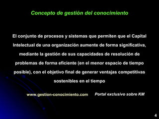 Concepto de gestión del conocimientoConcepto de gestión del conocimiento
El conjunto de procesos y sistemas que permiten que el Capital
Intelectual de una organización aumente de forma significativa,
mediante la gestión de sus capacidades de resolución de
problemas de forma eficiente (en el menor espacio de tiempo
posible), con el objetivo final de generar ventajas competitivas
sostenibles en el tiempo
4
www.gestion-conocimiento.com Portal exclusivo sobre KMPortal exclusivo sobre KM
 