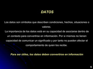 Los datos son símbolos que describen condiciones, hechos, situaciones o
valores.
La importancia de los datos está en su capacidad de asociarse dentro de
un contexto para convertirse en información. Por si mismos no tienen
capacidad de comunicar un significado y por tanto no pueden afectar el
comportamiento de quien los recibe.
Para ser útiles, los datos deben convertirse en información
DATOSDATOS
6
 
