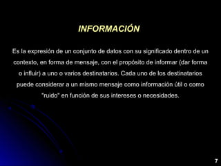 Es la expresión de un conjunto de datos con su significado dentro de un
contexto, en forma de mensaje, con el propósito de informar (dar forma
o influir) a uno o varios destinatarios. Cada uno de los destinatarios
puede considerar a un mismo mensaje como información útil o como
"ruido" en función de sus intereses o necesidades.
INFORMACIÓNINFORMACIÓN
7
 