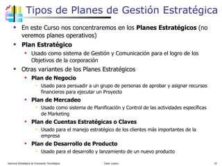 Tipos de Planes de Gestión Estratégica En este Curso nos concentraremos en los  Planes Estratégicos  (no veremos planes operativos) Plan Estratégico Usado como sistema de Gestión y Comunicación para el logro de los Objetivos de la corporación Otras variantes de los Planes Estratégicos Plan de Negocio Usado para persuadir a un grupo de personas de aprobar y asignar recursos financieros para ejecutar un Proyecto Plan de Mercadeo Usado como sistema de Planificación y Control de las actividades específicas de Marketing  Plan de Cuentas Estratégicas o Claves Usado para el manejo estratégico de los clientes más importantes de la empresa  Plan de Desarrollo de Producto Usado para el desarrollo y lanzamiento de un nuevo producto Gerencia Estratégica de Innovación Tecnológica  César Lozano   