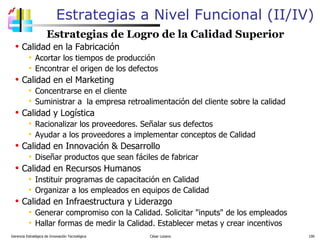 Estrategias a Nivel Funcional (II/IV) Estrategias de Logro de la Calidad Superior Calidad en la Fabricación Acortar los tiempos de producción Encontrar el origen de los defectos Calidad en el Marketing Concentrarse en el cliente Suministrar a  la empresa retroalimentación del cliente sobre la calidad Calidad y Logística Racionalizar los proveedores. Señalar sus defectos  Ayudar a los proveedores a implementar conceptos de Calidad Calidad en Innovación & Desarrollo  Diseñar productos que sean fáciles de fabricar  Calidad en Recursos Humanos Instituir programas de capacitación en Calidad Organizar a los empleados en equipos de Calidad Calidad en Infraestructura y Liderazgo Generar compromiso con la Calidad. Solicitar "inputs" de los empleados Hallar formas de medir la Calidad. Establecer metas y crear incentivos Gerencia Estratégica de Innovación Tecnológica  César Lozano   